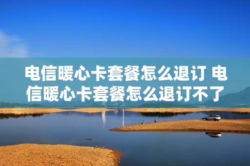 电信暖心卡套餐怎么退订 电信暖心卡套餐怎么退订不了