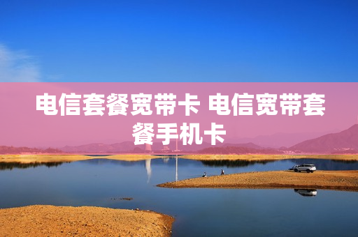 电信套餐宽带卡 电信宽带套餐手机卡