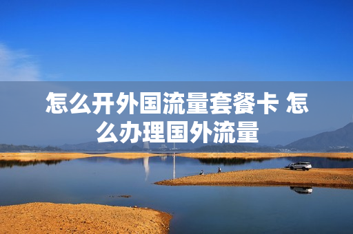 怎么开外国流量套餐卡 怎么办理国外流量