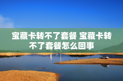 宝藏卡转不了套餐 宝藏卡转不了套餐怎么回事