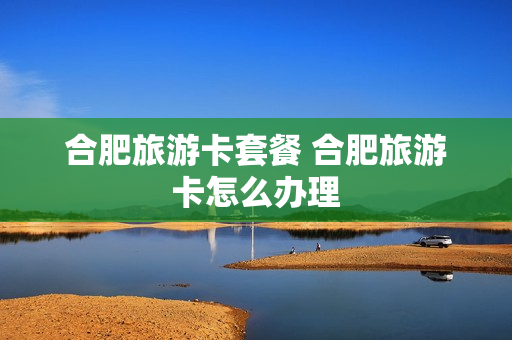 合肥旅游卡套餐 合肥旅游卡怎么办理