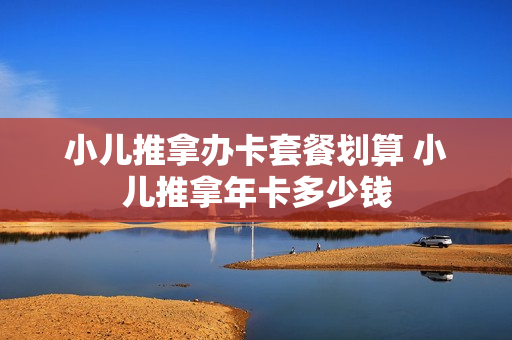 小儿推拿办卡套餐划算 小儿推拿年卡多少钱