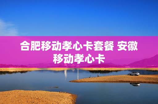 合肥移动孝心卡套餐 安徽移动孝心卡
