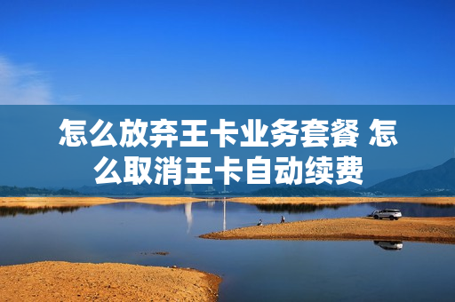 怎么放弃王卡业务套餐 怎么取消王卡自动续费