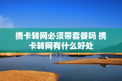 携卡转网必须带套餐吗 携卡转网有什么好处