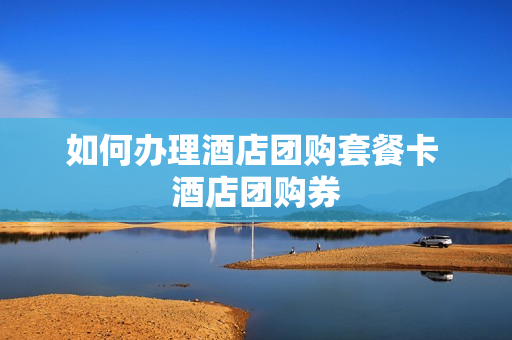 如何办理酒店团购套餐卡 酒店团购券