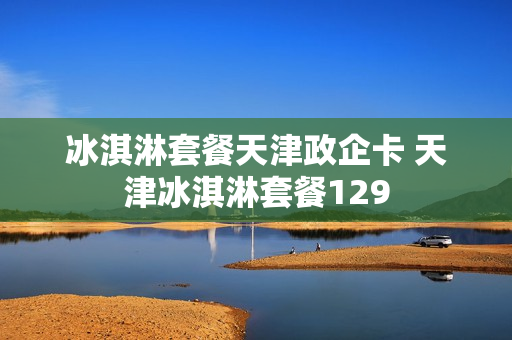 冰淇淋套餐天津政企卡 天津冰淇淋套餐129
