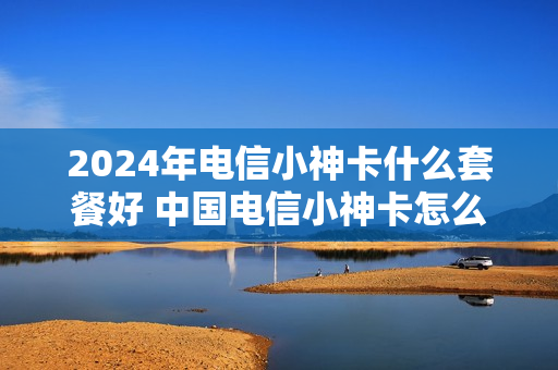 2024年电信小神卡什么套餐好 中国电信小神卡怎么样