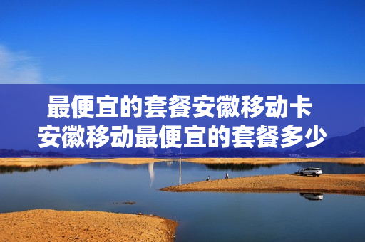 最便宜的套餐安徽移动卡 安徽移动最便宜的套餐多少钱