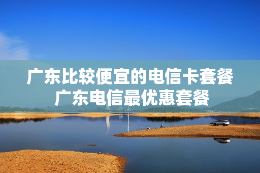 广东比较便宜的电信卡套餐 广东电信最优惠套餐
