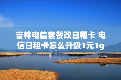 吉林电信套餐改日租卡 电信日租卡怎么升级1元1g