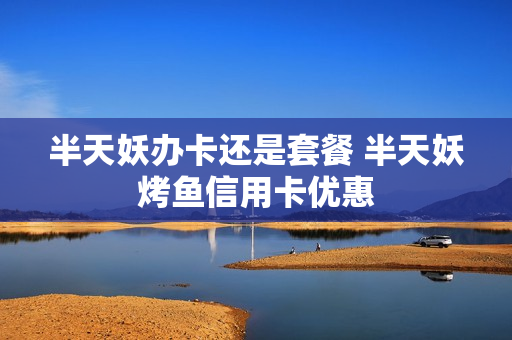 半天妖办卡还是套餐 半天妖烤鱼信用卡优惠