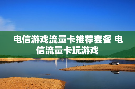 电信游戏流量卡推荐套餐 电信流量卡玩游戏