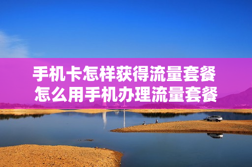手机卡怎样获得流量套餐 怎么用手机办理流量套餐