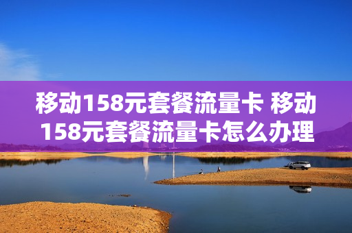 移动158元套餐流量卡 移动158元套餐流量卡怎么办理