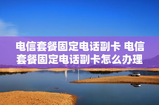 电信套餐固定电话副卡 电信套餐固定电话副卡怎么办理