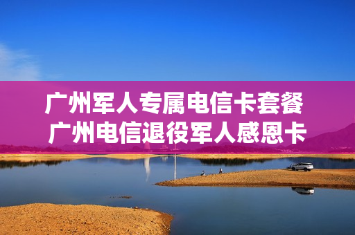 广州军人专属电信卡套餐 广州电信退役军人感恩卡