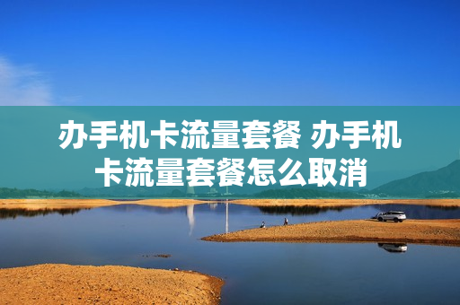 办手机卡流量套餐 办手机卡流量套餐怎么取消
