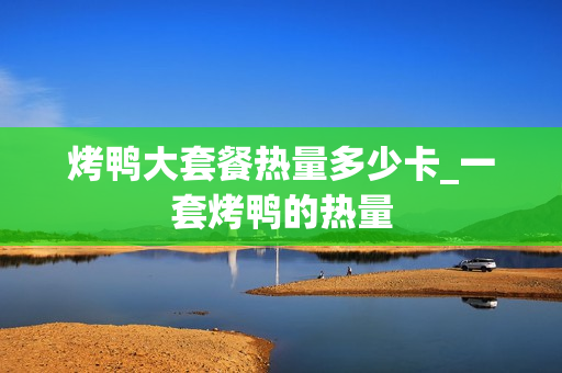 烤鸭大套餐热量多少卡_一套烤鸭的热量