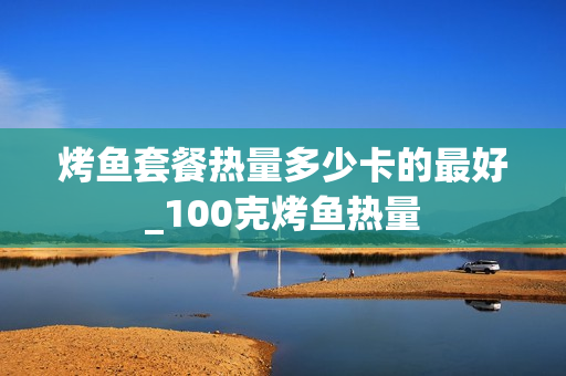 烤鱼套餐热量多少卡的最好_100克烤鱼热量