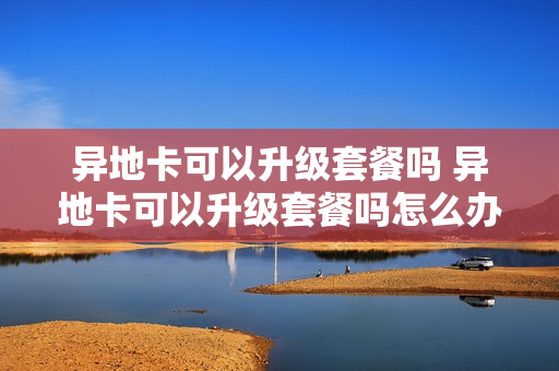 异地卡可以升级套餐吗 异地卡可以升级套餐吗怎么办
