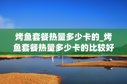 烤鱼套餐热量多少卡的_烤鱼套餐热量多少卡的比较好