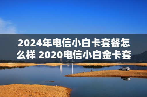 2024年电信小白卡套餐怎么样 2020电信小白金卡套餐在哪里办理