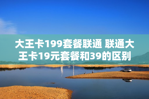 大王卡199套餐联通 联通大王卡19元套餐和39的区别