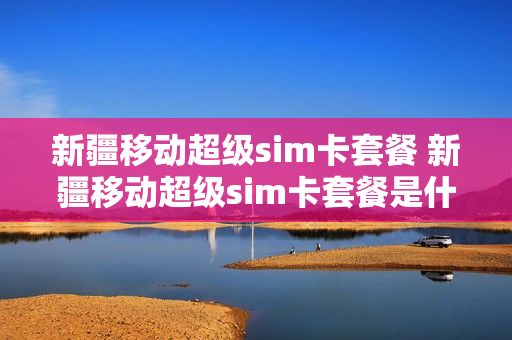 新疆移动超级sim卡套餐 新疆移动超级sim卡套餐是什么
