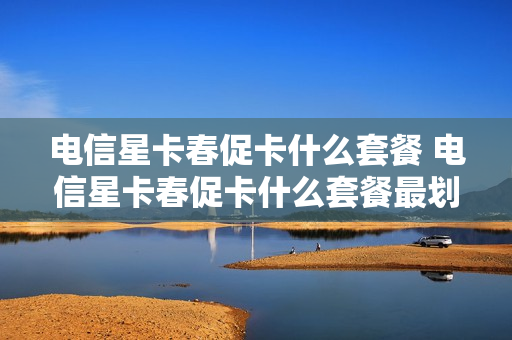 电信星卡春促卡什么套餐 电信星卡春促卡什么套餐最划算