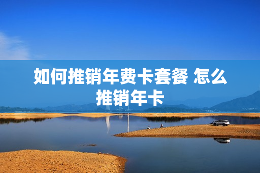 如何推销年费卡套餐 怎么推销年卡