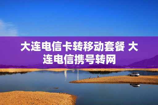 大连电信卡转移动套餐 大连电信携号转网