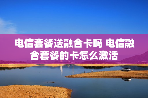 电信套餐送融合卡吗 电信融合套餐的卡怎么激活