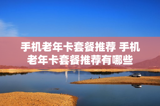 手机老年卡套餐推荐 手机老年卡套餐推荐有哪些