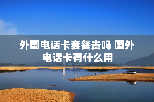 外国电话卡套餐贵吗 国外电话卡有什么用