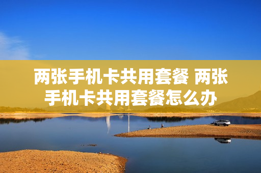 两张手机卡共用套餐 两张手机卡共用套餐怎么办