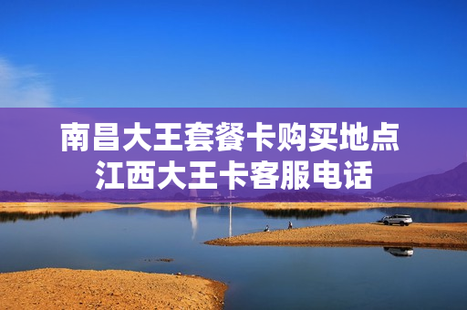南昌大王套餐卡购买地点 江西大王卡客服电话