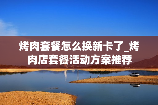 烤肉套餐怎么换新卡了_烤肉店套餐活动方案推荐