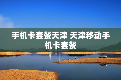 手机卡套餐天津 天津移动手机卡套餐