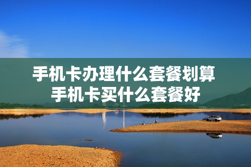 手机卡办理什么套餐划算 手机卡买什么套餐好