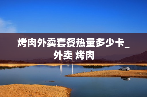 烤肉外卖套餐热量多少卡_外卖 烤肉