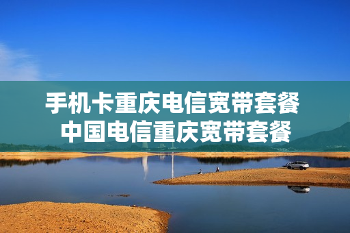 手机卡重庆电信宽带套餐 中国电信重庆宽带套餐