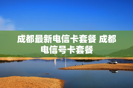成都最新电信卡套餐 成都电信号卡套餐