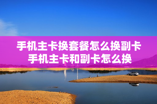 手机主卡换套餐怎么换副卡 手机主卡和副卡怎么换
