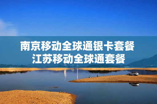 南京移动全球通银卡套餐 江苏移动全球通套餐
