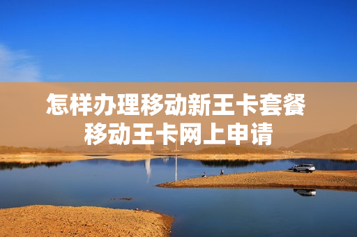 怎样办理移动新王卡套餐 移动王卡网上申请