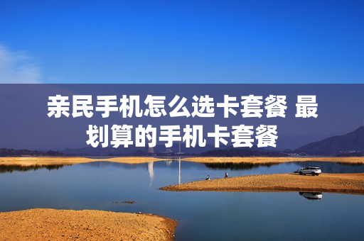 亲民手机怎么选卡套餐 最划算的手机卡套餐