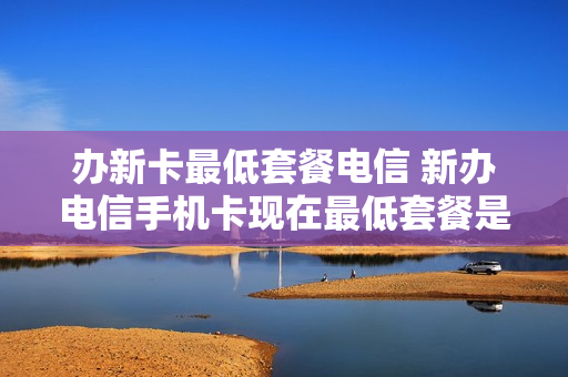 办新卡最低套餐电信 新办电信手机卡现在最低套餐是多少?