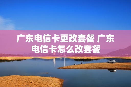 广东电信卡更改套餐 广东电信卡怎么改套餐