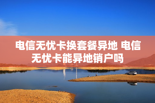 电信无忧卡换套餐异地 电信无忧卡能异地销户吗